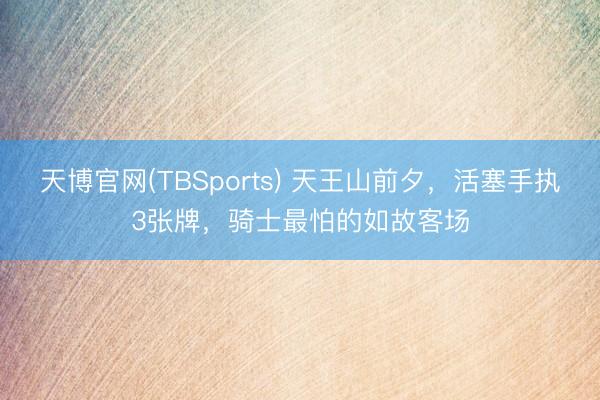 天博官网(TBSports) 天王山前夕，活塞手执3张牌，骑士最怕的如故客场