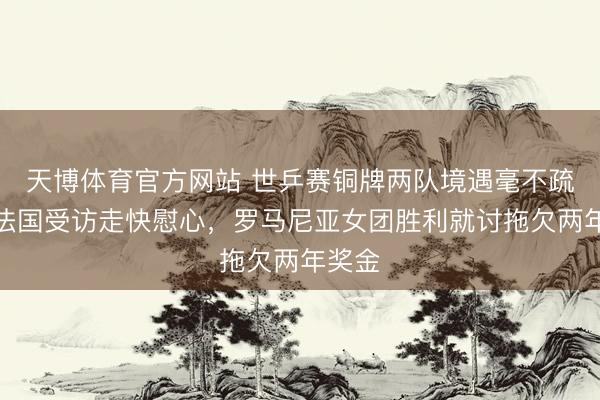 天博体育官方网站 世乒赛铜牌两队境遇毫不疏导！法国受访走快慰心，罗马尼亚女团胜利就讨拖欠两年奖金