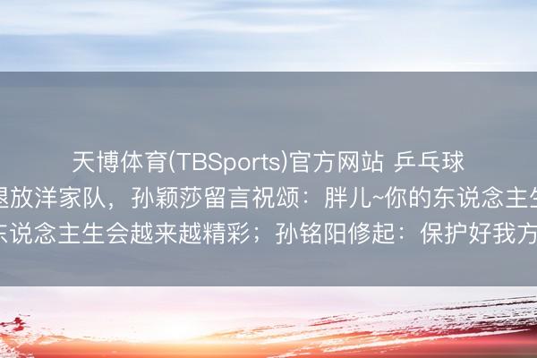 天博体育(TBSports)官方网站 乒乓球畅通员孙铭阳发文布告退放洋家队，孙颖莎留言祝颂：胖儿~你的东说念主生会越来越精彩；孙铭阳修起：保护好我方，不时懒散光辉