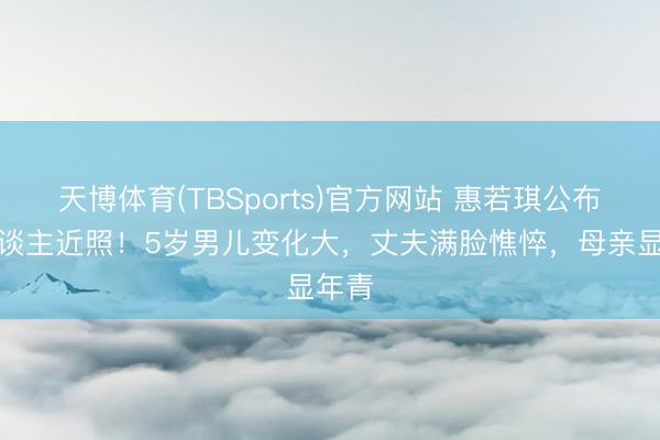 天博体育(TBSports)官方网站 惠若琪公布家东谈主近照！5岁男儿变化大，丈夫满脸憔悴，母亲显年青