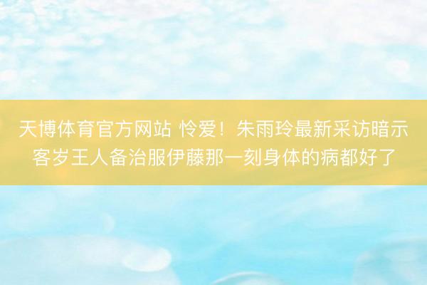 天博体育官方网站 怜爱！朱雨玲最新采访暗示客岁王人备治服伊藤那一刻身体的病都好了