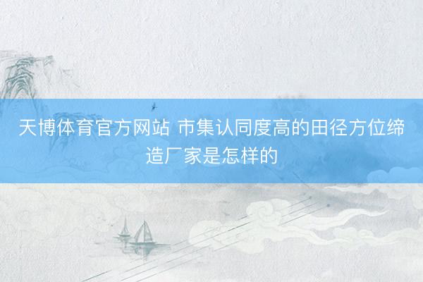 天博体育官方网站 市集认同度高的田径方位缔造厂家是怎样的