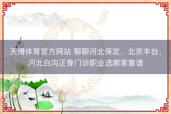 天博体育官方网站 聊聊河北保定、北京丰台、河北白沟正骨门诊职业选哪家靠谱
