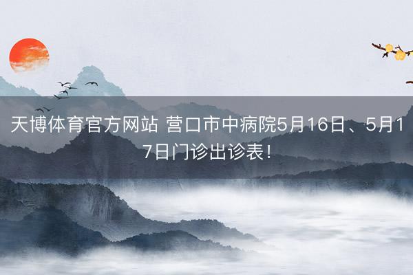 天博体育官方网站 营口市中病院5月16日、5月17日门诊出诊表！