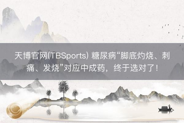 天博官网(TBSports) 糖尿病“脚底灼烧、刺痛、发烧”对应中成药，终于选对了！