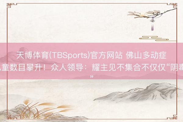 天博体育(TBSports)官方网站 佛山多动症儿童数目攀升！众人领导：耀主见不集合不仅仅“阴毒”