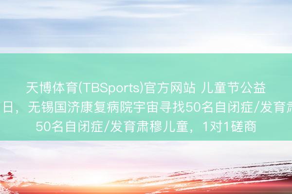 天博体育(TBSports)官方网站 儿童节公益义诊行径——5月31日,无锡国济康复病院宇宙寻找50名自闭症/发育肃穆儿童,1对1磋商
