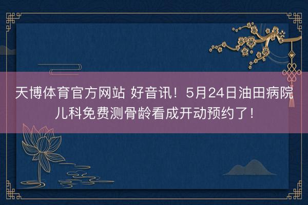 天博体育官方网站 好音讯！5月24日油田病院儿科免费测骨龄看成开动预约了！