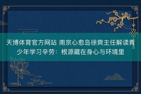 天博体育官方网站 南京心愈岛徐爽主任解读青少年学习辛劳：根源藏在身心与环境里