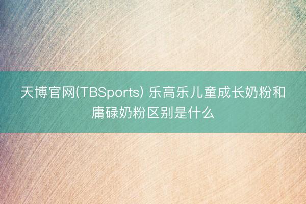 天博官网(TBSports) 乐高乐儿童成长奶粉和庸碌奶粉区别是什么