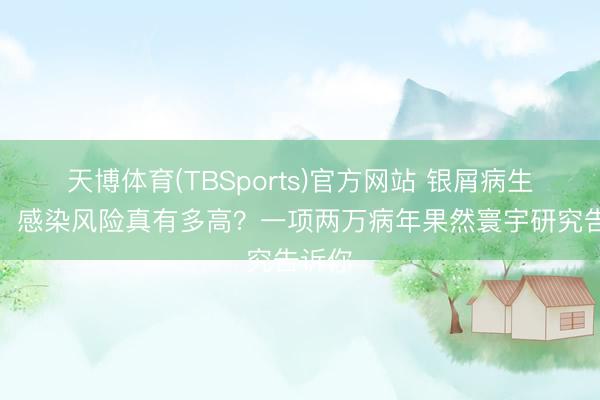 天博体育(TBSports)官方网站 银屑病生物药：感染风险真有多高？一项两万病年果然寰宇研究告诉你