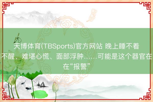 天博体育(TBSports)官方网站 晚上睡不着白昼睡不醒、难堪心慌、面部浮肿……可能是这个器官在“报警”