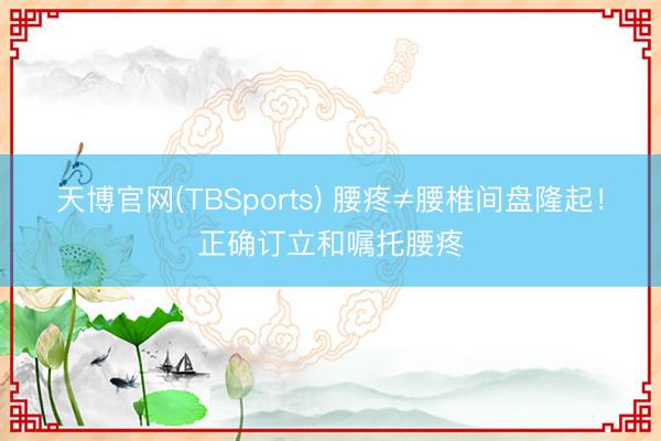 天博官网(TBSports) 腰疼≠腰椎间盘隆起！正确订立和嘱托腰疼