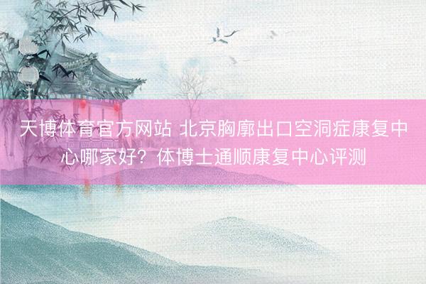 天博体育官方网站 北京胸廓出口空洞症康复中心哪家好？体博士通顺康复中心评测