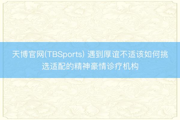 天博官网(TBSports) 遇到厚谊不适该如何挑选适配的精神豪情诊疗机构