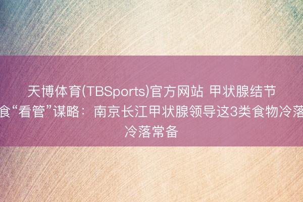 天博体育(TBSports)官方网站 甲状腺结节的饮食“看管”谋略：南京长江甲状腺领导这3类食物冷落常备