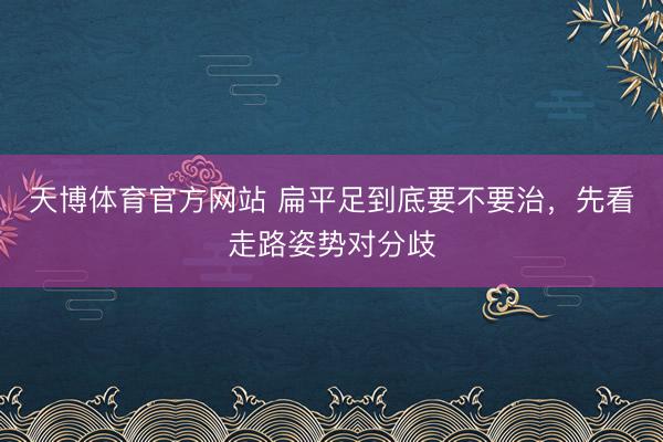 天博体育官方网站 扁平足到底要不要治，先看走路姿势对分歧