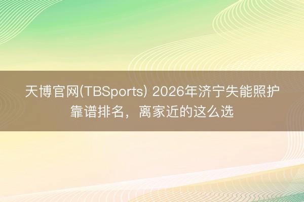 天博官网(TBSports) 2026年济宁失能照护靠谱排名，离家近的这么选
