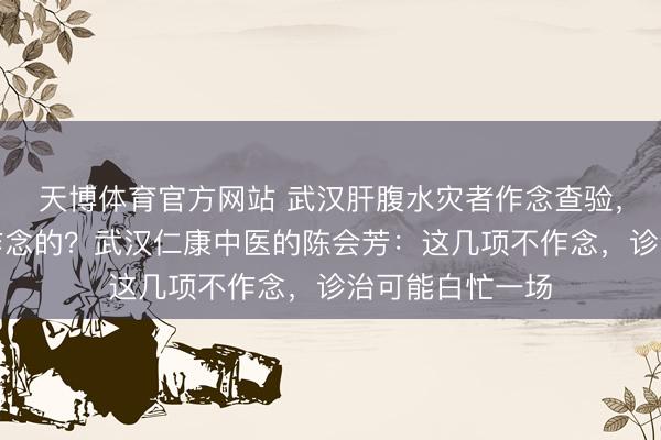 天博体育官方网站 武汉肝腹水灾者作念查验，哪些名堂是必作念的？武汉仁康中医的陈会芳：这几项不作念，诊治可能白忙一场