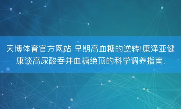 天博体育官方网站 早期高血糖的逆转!康泽亚健康谈高尿酸吞并血糖绝顶的科学调养指南.