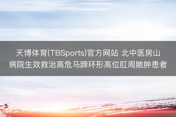 天博体育(TBSports)官方网站 北中医房山病院生效救治高危马蹄环形高位肛周脓肿患者