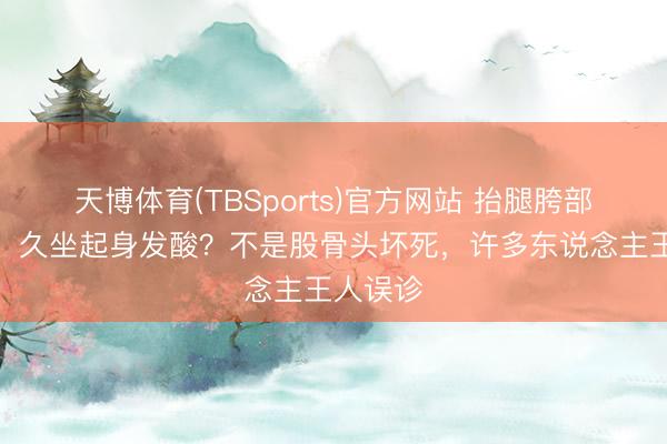 天博体育(TBSports)官方网站 抬腿胯部咔咔响、久坐起身发酸?不是股骨头坏死,许多东说念主王人误诊