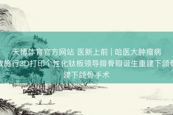 天博体育官方网站 医新上前 | 哈医大肿瘤病院生效施行3D打印个性化钛板领导腓骨瓣诞生重建下颌骨手术