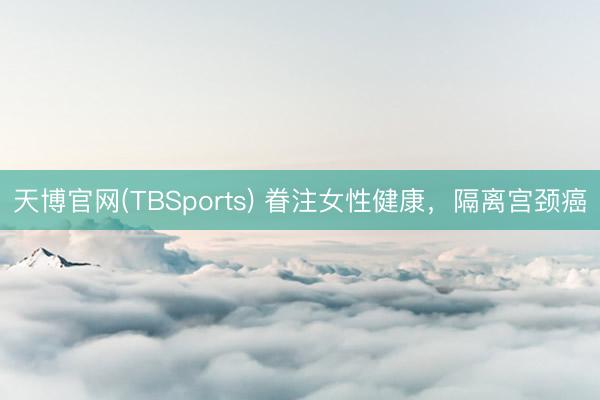 天博官网(TBSports) 眷注女性健康，隔离宫颈癌