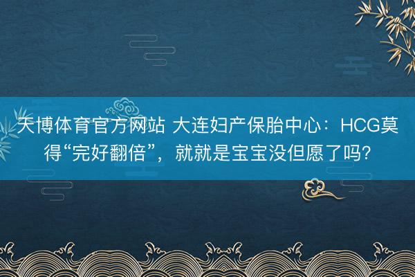 天博体育官方网站 大连妇产保胎中心：HCG莫得“完好翻倍”，就就是宝宝没但愿了吗？