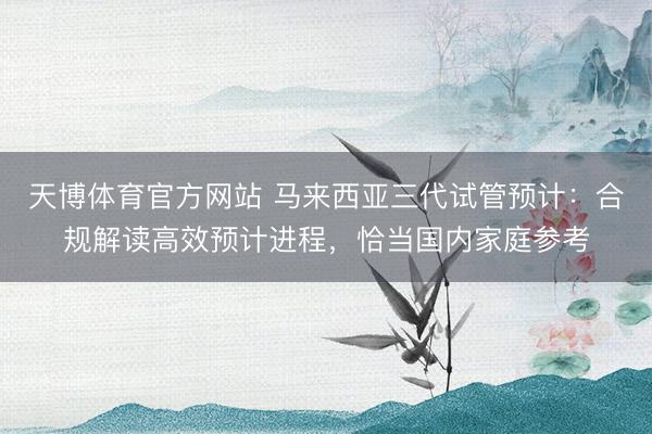 天博体育官方网站 马来西亚三代试管预计：合规解读高效预计进程，恰当国内家庭参考