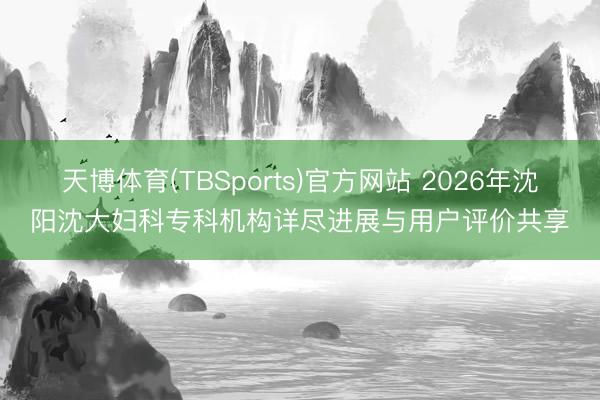 天博体育(TBSports)官方网站 2026年沈阳沈大妇科专科机构详尽进展与用户评价共享