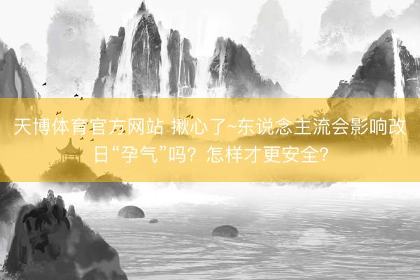 天博体育官方网站 揪心了~东说念主流会影响改日“孕气”吗?怎样才更安全?
