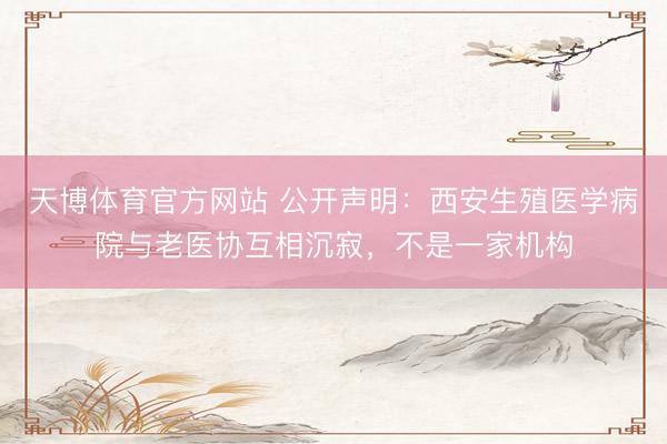 天博体育官方网站 公开声明：西安生殖医学病院与老医协互相沉寂，不是一家机构