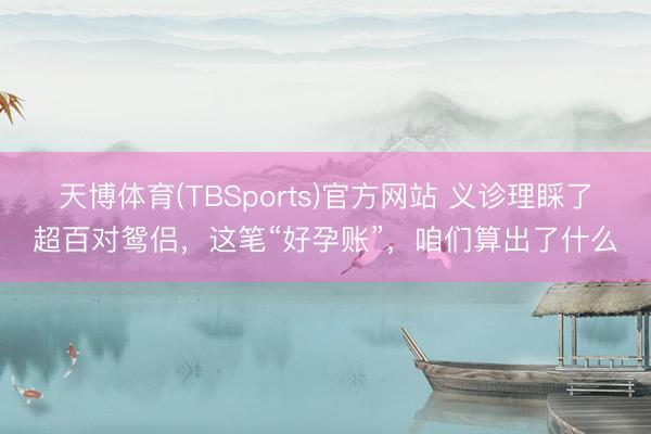 天博体育(TBSports)官方网站 义诊理睬了超百对鸳侣，这笔“好孕账”，咱们算出了什么