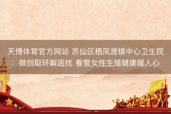 天博体育官方网站 苏仙区栖凤渡镇中心卫生院：微创取环解困扰 看管女性生殖健康暖人心