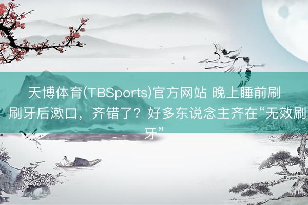 天博体育(TBSports)官方网站 晚上睡前刷牙、刷牙后漱口，齐错了？好多东说念主齐在“无效刷牙”