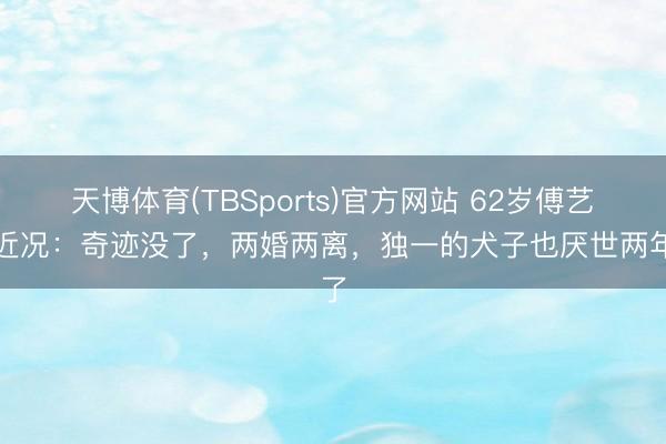 天博体育(TBSports)官方网站 62岁傅艺伟近况：奇迹没了，两婚两离，独一的犬子也厌世两年了