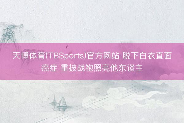 天博体育(TBSports)官方网站 脱下白衣直面癌症 重披战袍照亮他东谈主