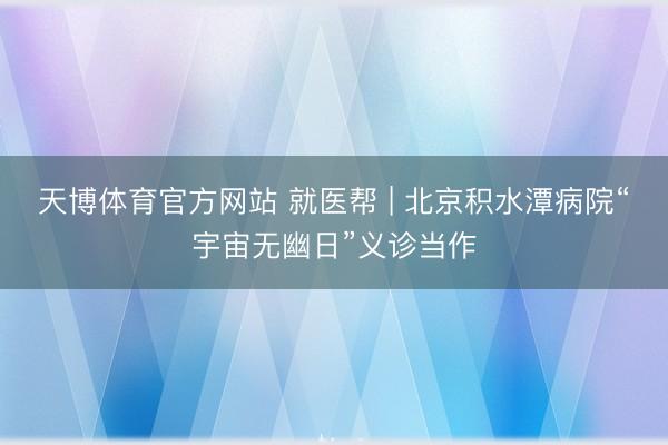 天博体育官方网站 就医帮 | 北京积水潭病院“宇宙无幽日”义诊当作