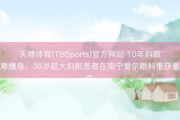 天博体育(TBSports)官方网站 10年斜眼自卑缠身，36岁超大斜睨患者在南宁爱尔眼科重获重生