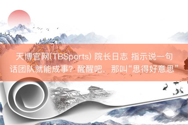 天博官网(TBSports) 院长日志 指示说一句话团队就能成事？醒醒吧，那叫“思得好意思”