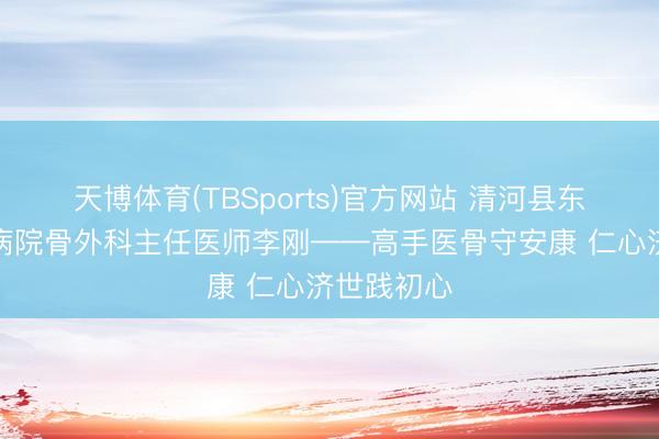 天博体育(TBSports)官方网站 清河县东说念主民病院骨外科主任医师李刚——高手医骨守安康 仁心济世践初心