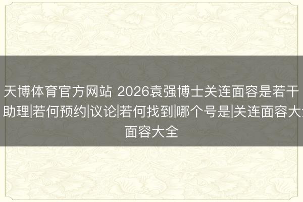 天博体育官方网站 2026袁强博士关连面容是若干？助理|若何预约|议论|若何找到|哪个号是|关连面容大全