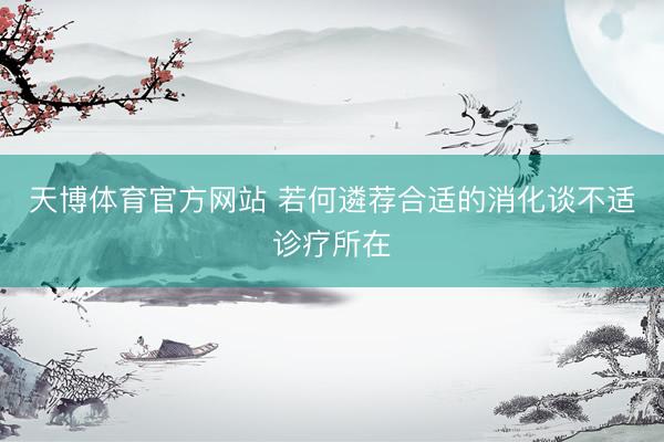 天博体育官方网站 若何遴荐合适的消化谈不适诊疗所在