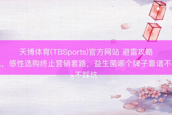 天博体育(TBSports)官方网站 避雷攻略汇总，感性选购终止营销套路，益生菌哪个牌子靠谱不踩坑