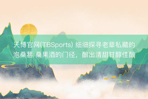 天博官网(TBSports) 细细探寻老辈私藏的泡桑葚 桑果酒的门径，酿出清甜甘醇佳酿