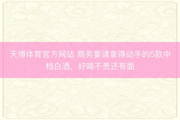 天博体育官方网站 商务宴请拿得动手的5款中档白酒，好喝不贵还有面