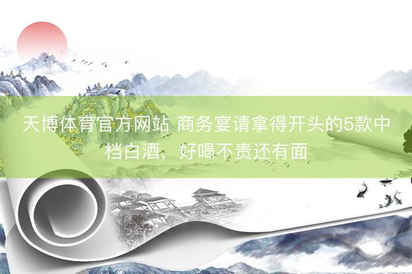 天博体育官方网站 商务宴请拿得开头的5款中档白酒，好喝不贵还有面