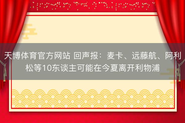 天博体育官方网站 回声报：麦卡、远藤航、阿利松等10东谈主可能在今夏离开利物浦