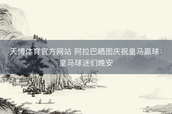 天博体育官方网站 阿拉巴晒图庆祝皇马赢球：皇马球迷们晚安